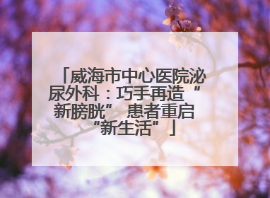 威海市中心医院泌尿外科：巧手再造“新膀胱” 患者重启“新生活”