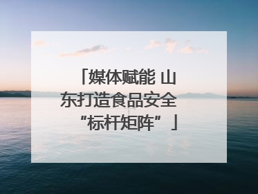 媒体赋能 山东打造食品安全“标杆矩阵”