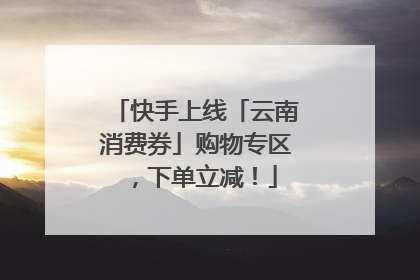 快手上线「云南消费券」购物专区，下单立减！
