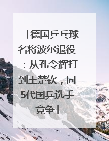 德国乒乓球名将波尔退役：从孔令辉打到王楚钦，同5代国乒选手竞争