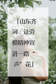 山东齐河：让劳模精神宣讲一路“声”花