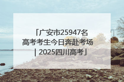 广安市25947名高考考生今日奔赴考场｜2025四川高考