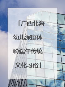 广西北海幼儿深度体验端午传统文化习俗