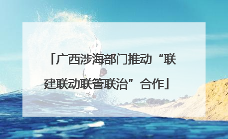 广西涉海部门推动“联建联动联管联治”合作