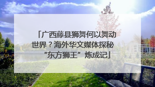 广西藤县狮舞何以舞动世界？海外华文媒体探秘“东方狮王”炼成记
