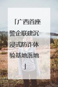 广西首座警企联建沉浸式防诈体验基地落地