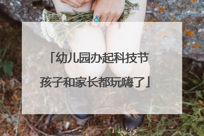 幼儿园办起科技节 孩子和家长都玩嗨了