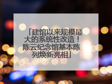 建馆以来规模最大的系统性改造！陈云纪念馆基本陈列焕新亮相