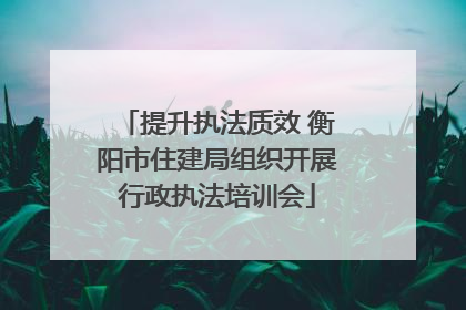 提升执法质效 衡阳市住建局组织开展行政执法培训会