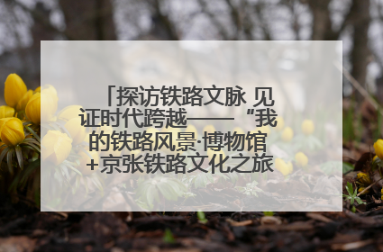 探访铁路文脉 见证时代跨越——“我的铁路风景·博物馆+京张铁路文化之旅”活动在京启动