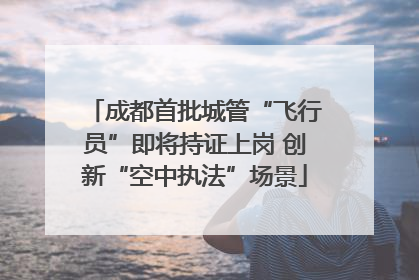 成都首批城管“飞行员”即将持证上岗 创新“空中执法”场景