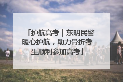 护航高考｜东明民警暖心护航，助力骨折考生顺利参加高考