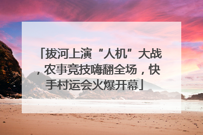 拔河上演“人机”大战，农事竞技嗨翻全场，快手村运会火爆开幕