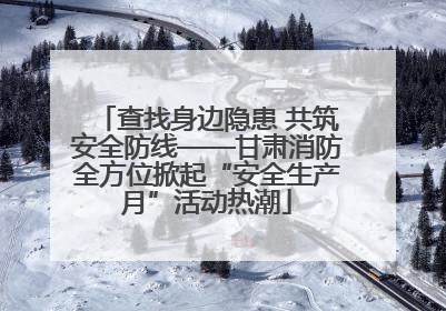 查找身边隐患 共筑安全防线——甘肃消防全方位掀起“安全生产月”活动热潮