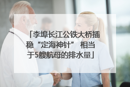 李埠长江公铁大桥插稳“定海神针” 相当于5艘航母的排水量