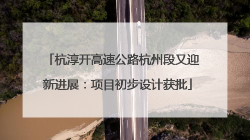 杭淳开高速公路杭州段又迎新进展：项目初步设计获批