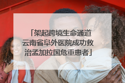 架起跨境生命通道 云南省阜外医院成功救治孟加拉国危重患者