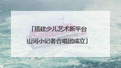 搭建少儿艺术新平台 山河小记者合唱团成立