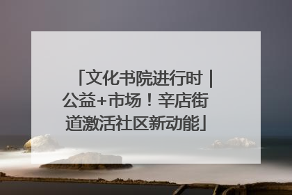 文化书院进行时｜公益+市场！辛店街道激活社区新动能