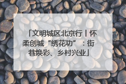 文明城区北京行丨怀柔创城“绣花功”：街巷焕彩、乡村兴业