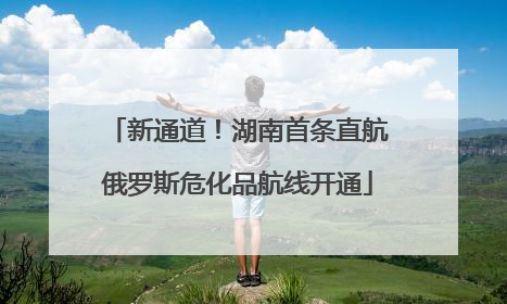 新通道！湖南首条直航俄罗斯危化品航线开通