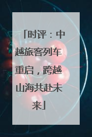 时评：中越旅客列车重启，跨越山海共赴未来