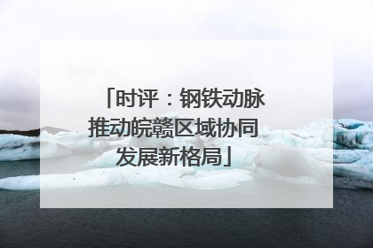 时评：钢铁动脉推动皖赣区域协同发展新格局