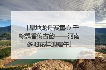 旱地龙舟赛童心 千粽飘香传古韵——河南多地花样迎端午