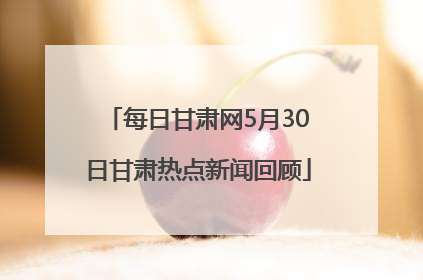 每日甘肃网5月30日甘肃热点新闻回顾