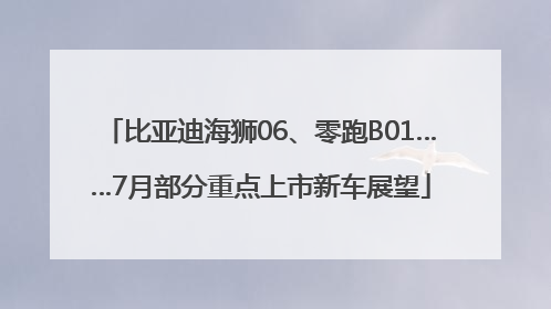 比亚迪海狮06、零跑B01……7月部分重点上市新车展望