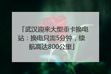武汉迎来大型重卡换电站：换电只需5分钟，续航高达800公里