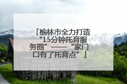 榆林市全力打造“15分钟托育服务圈”——“家门口有了托育点”