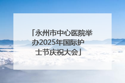 永州市中心医院举办2025年国际护士节庆祝大会