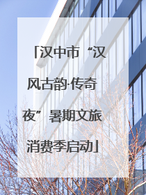 汉中市“汉风古韵·传奇夜”暑期文旅消费季启动