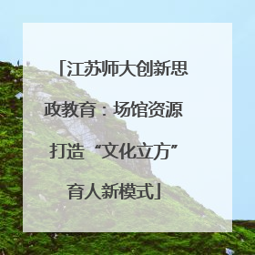 江苏师大创新思政教育：场馆资源打造“文化立方”育人新模式