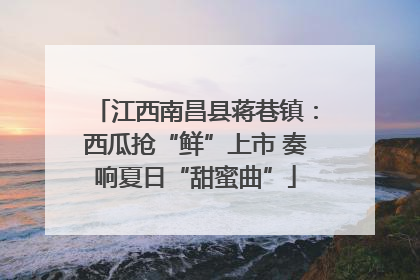 江西南昌县蒋巷镇：西瓜抢“鲜”上市 奏响夏日“甜蜜曲”