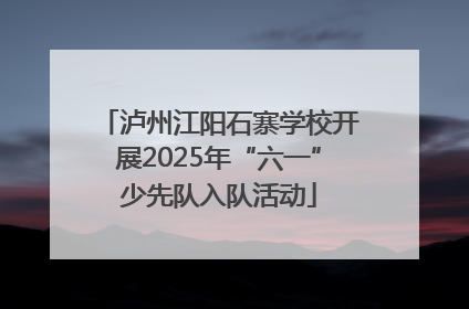 泸州江阳石寨学校开展2025年“六一”少先队入队活动