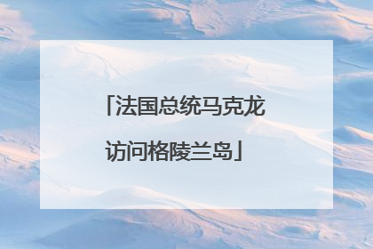 法国总统马克龙访问格陵兰岛