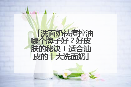 洗面奶祛痘控油哪个牌子好？好皮肤的秘诀！适合油皮的十大洗面奶