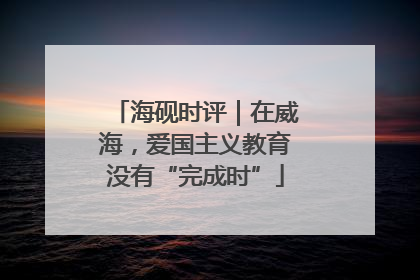 海砚时评｜在威海，爱国主义教育没有“完成时”