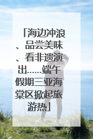 海边冲浪、品尝美味、看非遗演出……端午假期三亚海棠区掀起旅游热