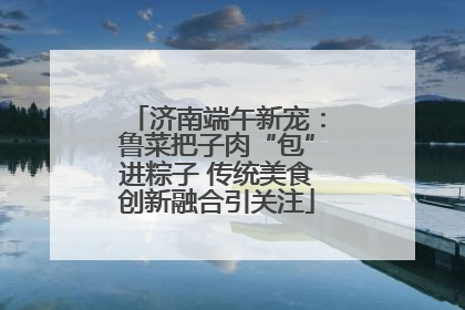 济南端午新宠：鲁菜把子肉“包”进粽子 传统美食创新融合引关注