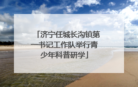 济宁任城长沟镇第一书记工作队举行青少年科普研学