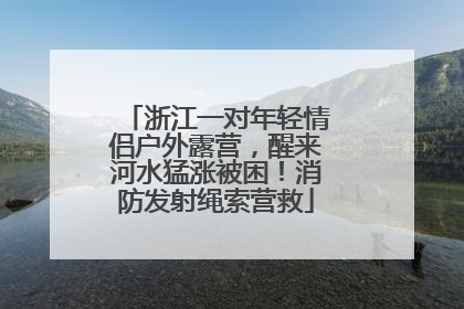 浙江一对年轻情侣户外露营，醒来河水猛涨被困！消防发射绳索营救
