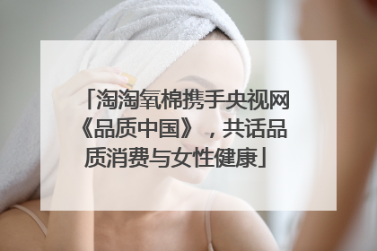 淘淘氧棉携手央视网《品质中国》，共话品质消费与女性健康