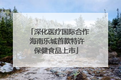 深化医疗国际合作 海南乐城首款特许保健食品上市