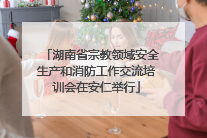 湖南省宗教领域安全生产和消防工作交流培训会在安仁举行