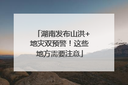 湖南发布山洪+地灾双预警！这些地方需要注意