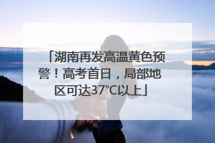 湖南再发高温黄色预警！高考首日，局部地区可达37℃以上
