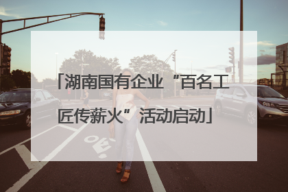 湖南国有企业“百名工匠传薪火”活动启动